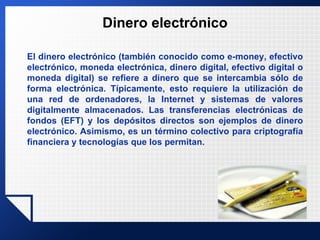 Dinero electrónico El dinero electrónico (también conocido como e-money, efectivo electrónico, moneda electrónica, dinero digital, efectivo digital o moneda digital) se refiere a dinero que se intercambia sólo de forma electrónica. Típicamente, esto requiere la utilización de una red de ordenadores, la Internet y sistemas de valores digitalmente almacenados. Las transferencias electrónicas de fondos (EFT) y los depósitos directos son ejemplos de dinero electrónico. Asimismo, es un término colectivo para criptografía financiera y tecnologías que los permitan. 