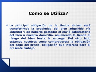 Como se Utiliza? La principal obligación de la tienda virtual será transferirnos la propiedad del bien adquirido vía Internet y de haberlo pactado; el envió satisfactorio del bien a nuestro domicilio, asumiendo la tienda el riesgo del bien hasta la entrega. Del otro lado estamos nosotros como compradores; la obligación del pago del precio, obligación que interesa para el presente trabajo. 