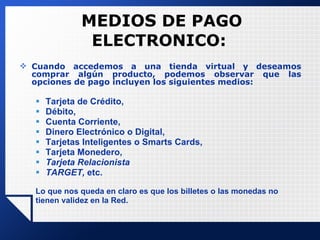 MEDIOS  DE PAGO ELECTRONICO: Cuando accedemos a una tienda virtual y deseamos comprar algún producto, podemos observar que las opciones de pago incluyen los siguientes medios:  Tarjeta de Crédito,  Débito,  Cuenta Corriente,  Dinero Electrónico o Digital,  Tarjetas Inteligentes o Smarts Cards, Tarjeta Monedero, Tarjeta Relacionista TARGET,  etc.  Lo que nos queda en claro es que los billetes o las monedas no tienen validez en la Red. 