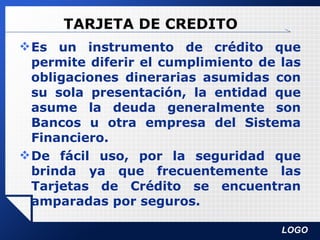 TARJETA DE CREDITO Es un instrumento de crédito que permite diferir el cumplimiento de las obligaciones dinerarias asumidas con su sola presentación, la entidad que asume la deuda generalmente son Bancos u otra empresa del Sistema Financiero. De fácil uso, por la seguridad que brinda ya que frecuentemente las Tarjetas de Crédito se encuentran amparadas por seguros. 