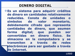 DINERO DIGITAL Es un sistema para adquirir créditos de dinero en cantidades relativamente reducidas. Consta de unidades o símbolos de valor monetario, debidamente cifrado que representa cantidades de dinero, que asumen forma digital; que pueden ser convertidas en dinero físico. Se almacena en la computadora y se transmiten a través de redes electrónicas para ser gastado a través de Internet.  