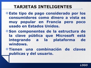 TARJETAS INTELIGENTES Este tipo de pago considerado por los consumidores como dinero a vista es muy popular en Francia pero poco usado en Estados Unidos.  Son componentes de la estructura de la clave pública que Microsoft está integrando a la plataforma de windows.  Tienen una combinación de claves publicas y del usuario. 
