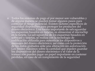 Todos los sistemas de pago al por menor son vulnerables y de alguna manera se pueden tomar algunos pasos para controlar el riesgo potencial. Existen factores específicos de seguridad disponibles para proteger los productos del dinero electrónico. Una forma importante de salvaguardar los esquemas basados en tarjetas, es almacenar el microchip en la tarjeta. La salvaguardia de los esquemas basados en software y tarjetas, se realiza con la tecnología de codificación utilizada para autenticar los dispositivos y mensajes del dinero electrónico, así como con la protección de los datos grabados ante una alteración sin autorización. Los límites máximos sobre la cantidad que pueden guardar los dispositivos del dinero electrónico y el valor de la transacción pueden jugar un papel importante en contener pérdidas, en caso de un rompimiento de la seguridad