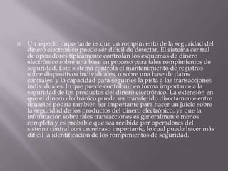 Un aspecto importante es que un rompimiento de la seguridad del dinero electrónico puede ser difícil de detectar. El sistema central de operadores típicamente controlan los esquemas de dinero electrónico sobre una base en proceso para tales rompimientos de seguridad. Este sistema controla el mantenimiento de registros sobre dispositivos individuales, o sobre una base de datos centrales, y la capacidad para seguirles la pista a las transacciones individuales, lo que puede contribuir en forma importante a la seguridad de los productos del dinero electrónico. La extensión en que el dinero electrónico puede ser transferido directamente entre usuarios podría también ser importante para hacer un juicio sobre la seguridad de los productos del dinero electrónico, ya que la información sobre tales transacciones es generalmente menos completa y es probable que sea recibida por operadores del sistema central con un retraso importante, lo cual puede hacer más difícil la identificación de los rompimientos de seguridad. 