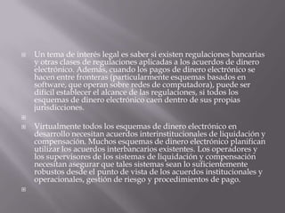 Un tema de interés legal es saber si existen regulaciones bancarias y otras clases de regulaciones aplicadas a los acuerdos de dinero electrónico. Además, cuando los pagos de dinero electrónico se hacen entre fronteras (particularmente esquemas basados en software, que operan sobre redes de computadora), puede ser difícil establecer el alcance de las regulaciones, si todos los esquemas de dinero electrónico caen dentro de sus propias jurisdicciones.  Virtualmente todos los esquemas de dinero electrónico en desarrollo necesitan acuerdos interinstitucionales de liquidación y compensación. Muchos esquemas de dinero electrónico planifican utilizar los acuerdos interbancarios existentes. Los operadores y los supervisores de los sistemas de liquidación y compensación necesitan asegurar que tales sistemas sean lo suficientemente robustos desde el punto de vista de los acuerdos institucionales y operacionales, gestión de riesgo y procedimientos de pago.  