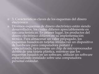 3. Características claves de los esquemas del dinero electrónico Diversos esquemas de dinero electrónico están siendo desarrollados, los cuales difieren apreciablemente en sus características. En primer lugar, los productos del dinero electrónico difieren en su implementación técnica. Para almacenar un valor prepagado, los esquemas basados en tarjetas involucran un dispositivo de hardware para computadora portátil y especializada, típicamente un chip de microprocesador dentro de una tarjeta plástica, mientras que los esquemas basados en un software, utilizan un software especializado instalado sobre una computadora personal estándar. 