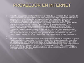 PROVEEDOR EN INTERNETSegundo, los acuerdos institucionales pueden variar. En la operación de un esquema de dinero electrónico se involucran cuatro tipos de servicios del proveedor: los emisores del valor del dinero electrónico, los operadores de red, los vendedores de software y hardware especializados y los compensadores de las transacciones del dinero electrónico. Los proveedores más importantes son los emisores, debido a que el dinero electrónico representa una obligación en el balance de estas instituciones. Por el contrario, los vendedores y los operadores de red solamente ofrecen servicios técnicos, mientras que las instituciones de compensación son típicamente bancos o compañías especializadas propiedad de los bancos, que proveen un servicio que no difiere a los prestados por otros instrumentos de pago sin efectivo. Usualmente, existe más de un emisor, pero en algunos casos puede haber un emisor único, con otras instituciones "comprando" el valor del emisor y así "vendiéndolo" a los consumidores.  En tercer lugar, los productos difieren en la forma en que el valor es transferido. Algunos esquemas de dinero electrónico permiten trasladar directamente saldos electrónicos de un consumidor a otro, sin involucrar a una tercera parte, tal como al emisor del valor electrónico. Comúnmente, los únicos pagos permitidos son aquellos de los consumidores a los comerciantes y estos últimos a la vez tienen que redimir el valor registrado (por ejemplo, al final del día ellos transfieren el valor total a su banco y entonces acreditan a su cuenta bancaria los fondos).