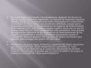 En cuarto lugar, relacionado a la transferencia, depende del alcance en que las transacciones sean registradas. La mayoría de esquemas registran algunos detalles de las transacciones entre consumidores y comerciantes en una base de datos central, que puede ser controlada, aunque pocos esquemas contemplan el almacenamiento de registros de forma limitada de las transacciones individuales o ningún registro. En el caso en que las transacciones directas entre consumidores sean permitidas, estas pueden ser registradas solamente en los dispositivos de almacenamiento de los propios consumidores y pueden controlarse únicamente cuando el consumidor llama al operador del esquema del dinero electrónico (por ejemplo, para recargar una tarjeta con más valor). Finalmente, en quinto lugar, en muchos esquemas del dinero electrónico que actualmente están siendo desarrollados o probados, el "valor" almacenado en los dispositivos es expresado únicamente en moneda nacional. Sin embargo, es posible que el control de saldos y los pagos se realicen en monedas de varias nacionalidades.2