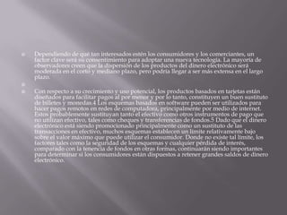 Dependiendo de qué tan interesados estén los consumidores y los comerciantes, un factor clave será su consentimiento para adoptar una nueva tecnología. La mayoría de observadores creen que la dispersión de los productos del dinero electrónico será moderada en el corto y mediano plazo, pero podría llegar a ser más extensa en el largo plazo. Con respecto a su crecimiento y uso potencial, los productos basados en tarjetas están diseñados para facilitar pagos al por menor y por lo tanto, constituyen un buen sustituto de billetes y monedas.4 Los esquemas basados en software pueden ser utilizados para hacer pagos remotos en redes de computadora, principalmente por medio de internet. Estos probablemente sustituyan tanto el efectivo como otros instrumentos de pago que no utilizan efectivo, tales como cheques y transferencias de fondos.5 Dado que el dinero electrónico está siendo promocionado principalmente como un sustituto de las transacciones en efectivo, muchos esquemas establecen un límite relativamente bajo sobre el valor máximo que puede utilizar el consumidor. Donde no existe tal límite, los factores tales como la seguridad de los esquemas y cualquier pérdida de interés, comparado con la tenencia de fondos en otras formas, continuarán siendo importantes para determinar si los consumidores están dispuestos a retener grandes saldos de dinero electrónico.