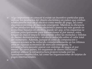 Algo importante es conocer si existe un incentivo particular para utilizar los productos del dinero electrónico en países que confían relativamente más en el efectivo como medio de pago, tal como algunas economías de mercado emergente. Mientras la eficiencia de los productos del dinero electrónico parece ser más grande en economías basadas en efectivo, puede ser que, si los esquemas se utilizan principalmente para transacciones al por menor, estos tengan un mayor impacto únicamente sobre las monedas y billetes de menor denominación y un efecto reducido sobre el valor total del numerario. Además, aunque el costo de computación y comunicaciones se ha reducido considerablemente en los últimos años en algunas economías de mercado emergente, la infraestructura necesitó operar con sistemas de pagos al por menor. En otros países, los esquemas de dinero electrónico podrían utilizar la infraestructura proporcionada por los operadores establecidos, tal como las organizaciones de tarjetas de pagos internacionales. 