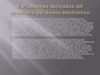  5. Problemas derivados del desarrollo del dinero electrónicoEl desarrollo del dinero electrónico conduce a un número de problemas que se relacionan entre sí y que son de interés potencial para los bancos centrales y otras autoridades públicas. Los problemas de particular importancia para los bancos centrales están relacionados con su función de vigilancia de los sistemas de pagos, el señoriaje, el funcionamiento de la política monetaria, la responsabilidad de supervisión y los posibles riesgos financieros derivados de los emisores del dinero electrónico. Existe otra gama de problemas, tales como la protección al consumidor, competitividad, accesos y normas que no son de interés de los bancos centrales. Aunque estos problemas tienden a ser responsabilidad primaria de otras autoridades públicas, estos difieren de un país a otro. La posibilidad de que la seguridad de un esquema de dinero electrónico pueda quebrantarse es de interés directo de los bancos centrales, debido a posibles pérdidas que resulten insostenibles por parte de los emisores u operadores de los sistemas. La violación de un esquema de seguridad de dinero electrónico puede ocurrir a nivel del consumidor, comerciante o emisor y podría involucrar intentos de robo de dispositivos del comerciante o del consumidor, para crear dispositivos dolosos o mensajes que sean aceptados como genuinos. Además, alterar datos almacenados sobre contenidos de mensajes transmitidos entre dispositivos o las funciones de software de un producto. Los ataques a la seguridad probablemente afectarían más la ganancia financiera individual, pero también podría apuntar hacia la desorganización del sistema.