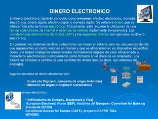 DINERO ELECTRONICO El dinero electrónico, también conocido como  e-money , efectivo electrónico, moneda electrónica, dinero digital, efectivo digital o moneda digital. Se refiere a  dinero  que se intercambia sólo de forma  electrónica . Típicamente, esto requiere la utilización de una  red de ordenadores , la  Internet  y  sistemas de valores  digitalmente almacenados. Las  transferencias electrónicas de fondos (EFT)  y los  depósitos directos  son ejemplos de dinero electrónico. En general, los sistemas de dinero electrónico se basan en tokens, esto es, secuencias de bits que representan un cierto valor en sí mismas y que se almacenan en un dispositivo específico como una tarjeta inteligente (denominadas normalmente tarjetas de valor almacenado o monederos electrónicos) o simplemente como ficheros en el disco de un ordenador. Los tokens se obtienen a cambio de una cantidad de dinero real (es decir, son sistemas de prepago).   Algunos sistemas de dinero electrónico son: Ecash (de Digicash, compañía de origen holandés)  Millicent (de Digital Equipment Corporation)  Y de monedero electrónico: EMV(sistema de Europay, Mastercard y Visa)  European Electronic Purse (EEP), iniciativa del European Committee for Banking Standards (ECBS)  Conditional Access for Europe (CAFE), proyecto ESPRIT 7023. MONDEX 