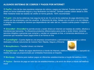 ALGUNOS SISTEMAS DE COBROS Y PAGOS POR INTERNET PayPal  -  Uno de los mas populares sistemas de cobros y pagos por Internet. Puedes enviar y recibir dinero en forma totalmente segura y muy fácilmente vía Internet. También puedes cobrar desde tu Sitio Web mediante todas las tarjetas de crédito en forma gratuita.  100% recomendado E-gold  -  Uno de los sistemas mas seguros de la red. Es uno de los sistemas de pago electrónico más usados por las empresas y por los usuarios. A diferencia de otras, trabajo con oro puro y no con dólares ni ninguna otra moneda de manera que dependiendo del valor del oro, nuestra cuenta puede ir bajando o subiendo DineroMail  -  DineroMail  te permite enviar y recibir dinero en Internet con tarjetas de crédito, efectivo o transferencias bancarias. Te ofrecemos productos diferenciados para enviar y recibir dinero: tenemos servicios dirigidos a personas que compran y venden en subastas on line, a comercios electrónicos y a personas que necesitan hacer pagos entre sí en forma on line CuentaDigital  -  Cuenta digital es una empresa concentradora y administradora de pagos y cobros dedicada a ofrecer soluciones de manera Fácil, Rápida, Segura y Eficiente MoneyBookers  -  Transferí dinero vía Internet Epagado.com  - Medio de pagos electrónicos a través de Internet y teléfono, instantáneo y apoyado en medios de pago ya proporcionado por entidades financieras en España. Movilpago  - Sistema para realizar pagos en diferentes establecimientos a través del teléfono móvil. Paybox  - Servicio de pago en todo tipo de establecimientos y de envío de dinero a través del teléfono movil 
