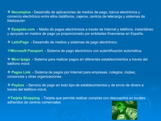 Necomplus   - Desarrollo de aplicaciones de medios de pago, banca electrónica y comercio electrónico entre ellos datáfonos, cajeros, centros de telecarga y sistemas de fidelización Epagado.com   - Medio de pagos electrónicos a través de Internet y teléfono, instantáneo y apoyado en medios de pago ya proporcionado por entidades financieras en España. LatinPago    - Desarrollo de medios y sistemas de pago electrónico. Microsoft Passport   - Sistema de pago electrónico con autentificación automática. Movi lpago   - Sistema para realizar pagos en diferentes establecimientos a través del teléfono móvil. Pagos Link   - Sistema de pagos por Internet para empresas, colegios, clubes, consorcios y otras organizaciones. Paybox   - Servicio de pago en todo tipo de establecimientos y de envío de dinero a través del teléfono móvil. Tarjeta Shopping   - Tarjeta que permite realizar compras con descuentos en locales adheridos de centros comerciales 
