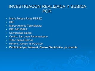 INVESTIGACON REALIZADA Y SUBIDA POR  María Teresa Rivas PEREZ IDE: Marco Antonio Tello Melara IDE: 09118073 Universidad galileo  Centro: San Juan Panamericano Tutor: Ileana Barrios Horario: Jueves 18:00-20:00 Publicidad por internet, Dinero Electrónico, pc zombie 