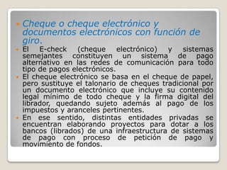 Cheque o cheque electrónico y documentos electrónicos con función de giro.El E-check (cheque electrónico) y sistemas semejantes constituyen un sistema de pago alternativo en las redes de comunicación para todo tipo de pagos electrónicos. El cheque electrónico se basa en el cheque de papel, pero sustituye el talonario de cheques tradicional por un documento electrónico que incluye su contenido legal mínimo de todo cheque y la firma digital del librador, quedando sujeto además al pago de los impuestos y aranceles pertinentes. En ese sentido, distintas entidades privadas se encuentran elaborando proyectos para dotar a los bancos (librados) de una infraestructura de sistemas de pago con proceso de petición de pago y movimiento de fondos. 