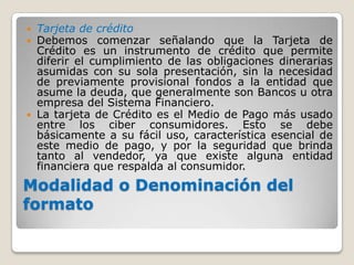 Modalidad o Denominación del formatoTarjeta de créditoDebemos comenzar señalando que la Tarjeta de Crédito es un instrumento de crédito que permite diferir el cumplimiento de las obligaciones dinerarias asumidas con su sola presentación, sin la necesidad de previamente provisional fondos a la entidad que asume la deuda, que generalmente son Bancos u otra empresa del Sistema Financiero.La tarjeta de Crédito es el Medio de Pago más usado entre los ciber consumidores. Esto se debe básicamente a su fácil uso, característica esencial de este medio de pago, y por la seguridad que brinda tanto al vendedor, ya que existe alguna entidad financiera que respalda al consumidor.