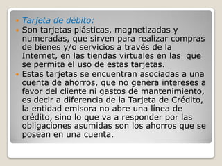 Tarjeta de débito:Son tarjetas plásticas, magnetizadas y numeradas, que sirven para realizar compras de bienes y/o servicios a través de la Internet, en las tiendas virtuales en las  que se permita el uso de estas tarjetas. Estas tarjetas se encuentran asociadas a una cuenta de ahorros, que no genera intereses a favor del cliente ni gastos de mantenimiento, es decir a diferencia de la Tarjeta de Crédito, la entidad emisora no abre una línea de crédito, sino lo que va a responder por las obligaciones asumidas son los ahorros que se posean en una cuenta.