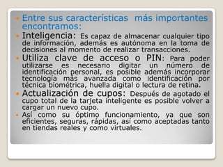 Entre sus características más importantes encontramos:Inteligencia: Es capaz de almacenar cualquier tipo de información, además es autónoma en la toma de decisiones al momento de realizar transacciones. Utiliza clave de acceso o PIN: Para poder utilizarse es necesario digitar un número de identificación personal, es posible además incorporar tecnología más avanzada como identificación por técnica biométrica, huella digital o lectura de retina. Actualización de cupos: Después de agotado el cupo total de la tarjeta inteligente es posible volver a cargar un nuevo cupo. Así como su óptimo funcionamiento, ya que son eficientes, seguras, rápidas, así como aceptadas tanto en tiendas reales y como virtuales.