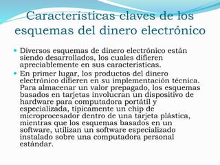 Características claves de los
esquemas del dinero electrónico
 Diversos esquemas de dinero electrónico están
siendo desarrollados, los cuales difieren
apreciablemente en sus características.
 En primer lugar, los productos del dinero
electrónico difieren en su implementación técnica.
Para almacenar un valor prepagado, los esquemas
basados en tarjetas involucran un dispositivo de
hardware para computadora portátil y
especializada, típicamente un chip de
microprocesador dentro de una tarjeta plástica,
mientras que los esquemas basados en un
software, utilizan un software especializado
instalado sobre una computadora personal
estándar.
 