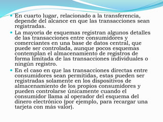  En cuarto lugar, relacionado a la transferencia,
depende del alcance en que las transacciones sean
registradas.
 La mayoría de esquemas registran algunos detalles
de las transacciones entre consumidores y
comerciantes en una base de datos central, que
puede ser controlada, aunque pocos esquemas
contemplan el almacenamiento de registros de
forma limitada de las transacciones individuales o
ningún registro.
 En el caso en que las transacciones directas entre
consumidores sean permitidas, estas pueden ser
registradas solamente en los dispositivos de
almacenamiento de los propios consumidores y
pueden controlarse únicamente cuando el
consumidor llama al operador del esquema del
dinero electrónico (por ejemplo, para recargar una
tarjeta con más valor).
 