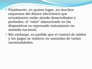  Finalmente, en quinto lugar, en muchos
esquemas del dinero electrónico que
actualmente están siendo desarrollados o
probados, el "valor" almacenado en los
dispositivos es expresado únicamente en
moneda nacional.
 Sin embargo, es posible que el control de saldos
y los pagos se realicen en monedas de varias
nacionalidades.
 