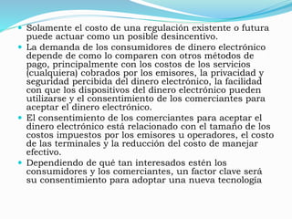  Solamente el costo de una regulación existente o futura
puede actuar como un posible desincentivo.
 La demanda de los consumidores de dinero electrónico
depende de como lo comparen con otros métodos de
pago, principalmente con los costos de los servicios
(cualquiera) cobrados por los emisores, la privacidad y
seguridad percibida del dinero electrónico, la facilidad
con que los dispositivos del dinero electrónico pueden
utilizarse y el consentimiento de los comerciantes para
aceptar el dinero electrónico.
 El consentimiento de los comerciantes para aceptar el
dinero electrónico está relacionado con el tamaño de los
costos impuestos por los emisores u operadores, el costo
de las terminales y la reducción del costo de manejar
efectivo.
 Dependiendo de qué tan interesados estén los
consumidores y los comerciantes, un factor clave será
su consentimiento para adoptar una nueva tecnología
 
