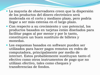  La mayoría de observadores creen que la dispersión
de los productos del dinero electrónico será
moderada en el corto y mediano plazo, pero podría
llegar a ser más extensa en el largo plazo.
 Con respecto a su crecimiento y uso potencial, los
productos basados en tarjetas están diseñados para
facilitar pagos al por menor y por lo tanto,
constituyen un buen sustituto de billetes y
monedas.
 Los esquemas basados en software pueden ser
utilizados para hacer pagos remotos en redes de
computadora, principalmente por medio de
internet. Estos probablemente sustituyan tanto el
efectivo como otros instrumentos de pago que no
utilizan efectivo, tales como cheques y
transferencias de fondos.
 