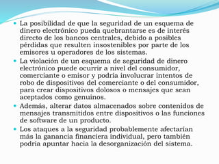  La posibilidad de que la seguridad de un esquema de
dinero electrónico pueda quebrantarse es de interés
directo de los bancos centrales, debido a posibles
pérdidas que resulten insostenibles por parte de los
emisores u operadores de los sistemas.
 La violación de un esquema de seguridad de dinero
electrónico puede ocurrir a nivel del consumidor,
comerciante o emisor y podría involucrar intentos de
robo de dispositivos del comerciante o del consumidor,
para crear dispositivos dolosos o mensajes que sean
aceptados como genuinos.
 Además, alterar datos almacenados sobre contenidos de
mensajes transmitidos entre dispositivos o las funciones
de software de un producto.
 Los ataques a la seguridad probablemente afectarían
más la ganancia financiera individual, pero también
podría apuntar hacia la desorganización del sistema.
 