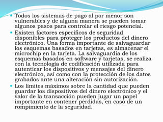  Todos los sistemas de pago al por menor son
vulnerables y de alguna manera se pueden tomar
algunos pasos para controlar el riesgo potencial.
 Existen factores específicos de seguridad
disponibles para proteger los productos del dinero
electrónico. Una forma importante de salvaguardar
los esquemas basados en tarjetas, es almacenar el
microchip en la tarjeta. La salvaguardia de los
esquemas basados en software y tarjetas, se realiza
con la tecnología de codificación utilizada para
autenticar los dispositivos y mensajes del dinero
electrónico, así como con la protección de los datos
grabados ante una alteración sin autorización.
 Los límites máximos sobre la cantidad que pueden
guardar los dispositivos del dinero electrónico y el
valor de la transacción pueden jugar un papel
importante en contener pérdidas, en caso de un
rompimiento de la seguridad.
 