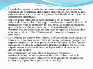 Uno de los aspectos más importantes relacionados con los
sistemas de seguridad del dinero electrónico, se refiere a que
este esquema es un atractivo para el lavado de dinero y otras
actividades delictivas.
 Su uso para tales propósitos depende del alcance de los
saldos de dinero electrónico que pueden ser transferidos sin la
interacción con el operador del sistema, la cantidad máxima
que puede ser almacenada en un dispositivo de dinero
electrónico, su capacidad de guardar el registro y la facilidad
con que el dinero electrónico puede moverse a través de
fronteras.
 Las formas de dinero electrónico, que permiten hacer pagos a
través de fronteras sobre redes de computadoras, podrían ser
especialmente atractivas para actos criminales. Si los fondos
fueran obtenidos de actividades ilegales podrían transferirse
rápidamente a países donde las leyes sobre el lavado de
dinero son débiles.
 Sin considerar los aspectos específicos, técnicos o
institucionales de los esquemas de dinero electrónico, la
relación contractual y legal entre consumidores, minoristas,
emisores y operadores puede ser compleja.
 