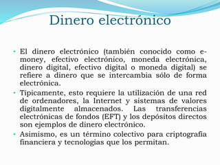 Dinero electrónico
• El dinero electrónico (también conocido como e-
money, efectivo electrónico, moneda electrónica,
dinero digital, efectivo digital o moneda digital) se
refiere a dinero que se intercambia sólo de forma
electrónica.
• Típicamente, esto requiere la utilización de una red
de ordenadores, la Internet y sistemas de valores
digitalmente almacenados. Las transferencias
electrónicas de fondos (EFT) y los depósitos directos
son ejemplos de dinero electrónico.
• Asimismo, es un término colectivo para criptografía
financiera y tecnologías que los permitan.
 