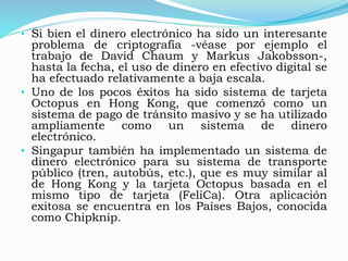 • Si bien el dinero electrónico ha sido un interesante
problema de criptografía -véase por ejemplo el
trabajo de David Chaum y Markus Jakobsson-,
hasta la fecha, el uso de dinero en efectivo digital se
ha efectuado relativamente a baja escala.
• Uno de los pocos éxitos ha sido sistema de tarjeta
Octopus en Hong Kong, que comenzó como un
sistema de pago de tránsito masivo y se ha utilizado
ampliamente como un sistema de dinero
electrónico.
• Singapur también ha implementado un sistema de
dinero electrónico para su sistema de transporte
público (tren, autobús, etc.), que es muy similar al
de Hong Kong y la tarjeta Octopus basada en el
mismo tipo de tarjeta (FeliCa). Otra aplicación
exitosa se encuentra en los Países Bajos, conocida
como Chipknip.
 
