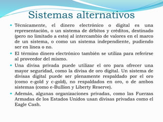 Sistemas alternativos
 Técnicamente, el dinero electrónico o digital es una
representación, o un sistema de débitos y créditos, destinado
(pero no limitado a esto) al intercambio de valores en el marco
de un sistema, o como un sistema independiente, pudiendo
ser en línea o no.
 El término dinero electrónico también se utiliza para referirse
al proveedor del mismo.
 Una divisa privada puede utilizar el oro para ofrecer una
mayor seguridad, como la divisa de oro digital. Un sistema de
divisas digital puede ser plenamente respaldado por el oro
(como e-gold y c-gold), no respaldados en oro, o de ambos
sistemas (como e-Bullion y Liberty Reserve).
 Además, algunas organizaciones privadas, como las Fuerzas
Armadas de los Estados Unidos usan divisas privadas como el
Eagle Cash.
 