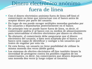 Dinero electrónico anónimo
fuera de línea
 Con el dinero electrónico anónimo fuera de línea (off-line) el
comerciante no tiene que interactuar con el banco antes de
aceptar dinero por parte del usuario.
 En lugar de eso puede recoger múltiples monedas gastadas por
los usuarios y depositarlas posteriormente en el banco.
 En principio esto se puede hacer fuera de línea, es decir, el
comerciante podría ir al banco con su medios de almacenamiento
para intercambiar el efectivo electrónico por dinero en efectivo.
 No obstante, el comerciante debe asegurarse que el dinero
electrónico del usuario, o bien será aceptado por el banco, o el
banco será capaz de identificar y castigar a los usuarios que
traten de engañar por esta vía.
 De esta forma, un usuario no tiene posibilidad de utilizar la
misma moneda dos veces (doble gasto).
 Los sistemas de efectivo electrónico off-line también tienen la
necesidad de protegerse contra los posibles engaños de los
comerciantes, es decir, los comerciantes que deseen depositar
una moneda dos veces (y luego culpar al usuario).
 