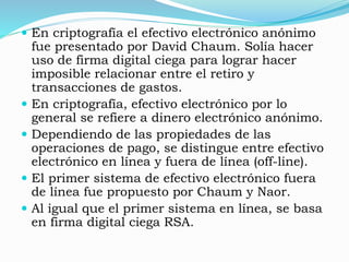  En criptografía el efectivo electrónico anónimo
fue presentado por David Chaum. Solía hacer
uso de firma digital ciega para lograr hacer
imposible relacionar entre el retiro y
transacciones de gastos.
 En criptografía, efectivo electrónico por lo
general se refiere a dinero electrónico anónimo.
 Dependiendo de las propiedades de las
operaciones de pago, se distingue entre efectivo
electrónico en línea y fuera de línea (off-line).
 El primer sistema de efectivo electrónico fuera
de línea fue propuesto por Chaum y Naor.
 Al igual que el primer sistema en línea, se basa
en firma digital ciega RSA.
 