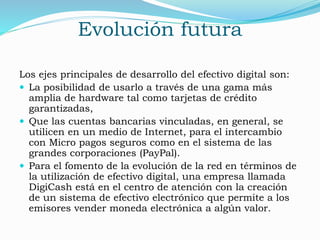 Evolución futura
Los ejes principales de desarrollo del efectivo digital son:
 La posibilidad de usarlo a través de una gama más
amplia de hardware tal como tarjetas de crédito
garantizadas,
 Que las cuentas bancarias vinculadas, en general, se
utilicen en un medio de Internet, para el intercambio
con Micro pagos seguros como en el sistema de las
grandes corporaciones (PayPal).
 Para el fomento de la evolución de la red en términos de
la utilización de efectivo digital, una empresa llamada
DigiCash está en el centro de atención con la creación
de un sistema de efectivo electrónico que permite a los
emisores vender moneda electrónica a algún valor.
 