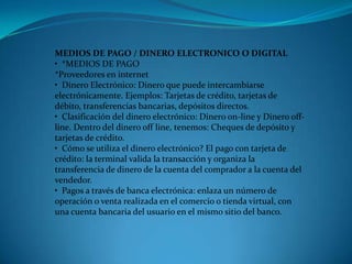 MEDIOS DE PAGO / DINERO ELECTRONICO O DIGITAL•  *MEDIOS DE PAGO*Proveedores en internet•  Dinero Electrónico: Dinero que puede intercambiarse electrónicamente. Ejemplos: Tarjetas de crédito, tarjetas de débito, transferencias bancarias, depósitos directos.•  Clasificación del dinero electrónico: Dinero on-line y Dinero off-line. Dentro del dinero off line, tenemos: Cheques de depósito y tarjetas de crédito.•  Cómo se utiliza el dinero electrónico? El pago con tarjeta de crédito: la terminal valida la transacción y organiza la transferencia de dinero de la cuenta del comprador a la cuenta del vendedor.•  Pagos a través de banca electrónica: enlaza un número de operación o venta realizada en el comercio o tienda virtual, con una cuenta bancaria del usuario en el mismo sitio del banco.