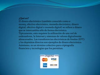 ¿Qué es?El dinero electrónico (también conocido como e-money, efectivo electrónico, moneda electrónica, dinero digital, efectivo digital o moneda digital) se refiere a dinero que se intercambia sólo de forma electrónica. Típicamente, esto requiere la utilización de una red de ordenadores, la Internet y sistemas de valores digitalmente almacenados. Las transferencias electrónicas de fondos (EFT) y los depósitos directos son ejemplos de dinero electrónico. Asimismo, es un término colectivo para criptografía financiera y tecnologías que los permitan. 