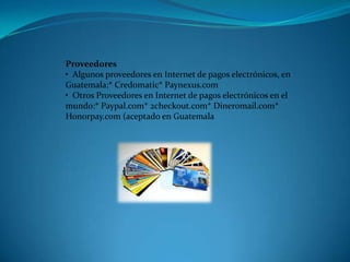 Proveedores •  Algunos proveedores en Internet de pagos electrónicos, en Guatemala:* Credomatic* Paynexus.com•  Otros Proveedores en Internet de pagos electrónicos en el mundo:* Paypal.com* 2checkout.com* Dineromail.com* Honorpay.com (aceptado en Guatemala 