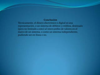 Conclusión Técnicamente, el dinero electrónico o digital es una representación, o un sistema de débitos y créditos, destinado (pero no limitado a esto) al intercambio de valores en el marco de un sistema, o como un sistema independiente, pudiendo ser en línea o no.