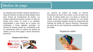 Medios de pago
Cheques electrónico
Tarjetas de crédito
Los métodos para transferir cheques electrónicos a
través de Internet no están tan desarrollados como
otras formas de transferencia de fondos. Los
cheques electrónicos podrían consistir en algo tan
simple como enviar un email a un vendedor
autorizándole a sacar dinero de la cuenta, con
certificados y firmas digitales asociados. Un
sistema de cheques puede ser considerado como
un compromiso entre un sistema de tarjetas de
crédito y uno de micro pagos o dinero electrónico
(anónimo).
Los sistemas de tarjetas de crédito en Internet
funcionarán de forma muy similar a como lo hacen hoy
en día. El cliente podrá usar si lo desea su tarjeta de
crédito actual para comprar productos en una tienda
virtual. La principal novedad consiste en el desarrollo del
estándar de cifrado SET (Secure Electronic Transaction)
por parte de las más importantes compañías de tarjetas
de crédito.
 