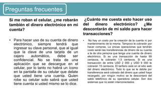 Si me roban el celular, ¿me robarán
también el dinero electrónico en mi
cuenta?
• Para hacer uso de su cuenta de dinero
electrónico, siempre tendrá que
ingresar su clave personal, que al igual
que la clave de una tarjeta de un
cajero automático, debe ser
confidencial. No se trata de una
aplicación que se descargue en el
celular, por lo tanto no habrá un ícono
en la pantalla de su celular que delate
que usted tiene una cuenta. Quien
robe su celular solo sabrá que usted
tiene cuenta si usted mismo se lo dice.
¿Cuánto me cuesta esto hacer uso
del dinero electrónico? ¿Me
descontarán de mi saldo para hacer
transacciones?
• No hay un costo por la creación de la cuenta ni por
mantenimiento de la misma. Tampoco le cobrarán por
hacer compras. La únicas operaciones que tendrán
costo serán las transferencias de dinero de su cuenta
a la de otra persona que tenga una cuenta de dinero
electrónico. Si es una transacción de hasta 99
centavos, le cobrarán 1,5 centavos. Si es una
transacción de entre USD 2 000 y USD 9 000 le
cobrarán 15 centavos. El tarifario está en el sitio web
del dinero electrónico. Todo lo que se le debite por
transferencia será cobrado del dinero que usted haya
recargado, por ningún motivo se le descontará del
saldo telefónico de su operadora celular. Son dos
sistemas que no están interconectados.
Preguntas frecuentes
 