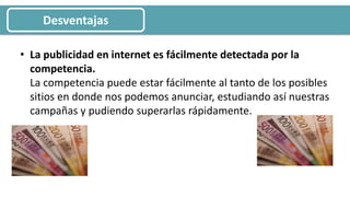 • La publicidad en internet es fácilmente detectada por la
competencia.
La competencia puede estar fácilmente al tanto de los posibles
sitios en donde nos podemos anunciar, estudiando así nuestras
campañas y pudiendo superarlas rápidamente.
Desventajas
 