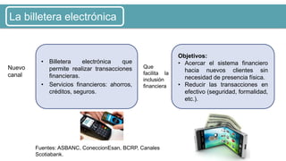 • Billetera electrónica que
permite realizar transacciones
financieras.
• Servicios financieros: ahorros,
créditos, seguros.
Objetivos:
• Acercar el sistema financiero
hacia nuevos clientes sin
necesidad de presencia física.
• Reducir las transacciones en
efectivo (seguridad, formalidad,
etc.).
Nuevo
canal
Que
facilita la
inclusión
financiera
Fuentes: ASBANC, ConeccionEsan, BCRP, Canales
Scotiabank.
La billetera electrónica
 