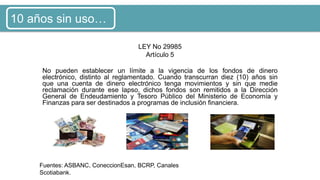 LEY No 29985
Artículo 5
No pueden establecer un límite a la vigencia de los fondos de dinero
electrónico, distinto al reglamentado. Cuando transcurran diez (10) años sin
que una cuenta de dinero electrónico tenga movimientos y sin que medie
reclamación durante ese lapso, dichos fondos son remitidos a la Dirección
General de Endeudamiento y Tesoro Público del Ministerio de Economía y
Finanzas para ser destinados a programas de inclusión financiera.
Fuentes: ASBANC, ConeccionEsan, BCRP, Canales
Scotiabank.
10 años sin uso…
 