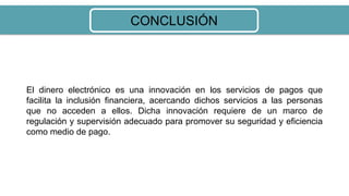 CONCLUSIÓN
El dinero electrónico es una innovación en los servicios de pagos que
facilita la inclusión financiera, acercando dichos servicios a las personas
que no acceden a ellos. Dicha innovación requiere de un marco de
regulación y supervisión adecuado para promover su seguridad y eficiencia
como medio de pago.
 