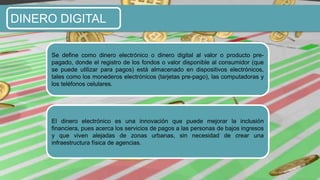 DINERO DIGITAL
Se define como dinero electrónico o dinero digital al valor o producto pre-
pagado, donde el registro de los fondos o valor disponible al consumidor (que
se puede utilizar para pagos) está almacenado en dispositivos electrónicos,
tales como los monederos electrónicos (tarjetas pre-pago), las computadoras y
los teléfonos celulares.
El dinero electrónico es una innovación que puede mejorar la inclusión
financiera, pues acerca los servicios de pagos a las personas de bajos ingresos
y que viven alejadas de zonas urbanas, sin necesidad de crear una
infraestructura física de agencias.
 