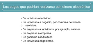 • De individuo a individuo.
• De individuos a negocio, por compras de bienes
o servicios.
• De empresas a individuos; por ejemplo, salarios.
• De empresa a empresa.
• De gobierno a individuos.
• De individuos al gobierno.
Los pagos que podrían realizarse con dinero electrónico
 