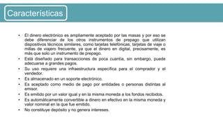 • El dinero electrónico es ampliamente aceptado por las masas y por eso se
debe diferenciar de los otros instrumentos de prepago que utilizan
dispositivos técnicos similares, como tarjetas telefónicas, tarjetas de viaje o
millas de viajero frecuente, ya que el dinero en digital, precisamente, es
más que solo un instrumento de prepago.
• Está diseñado para transacciones de poca cuantía, sin embargo, puede
adecuarse a grandes pagos.
• Su uso requiere una infraestructura específica para el comprador y el
vendedor.
• Es almacenado en un soporte electrónico.
• Es aceptado como medio de pago por entidades o personas distintas al
emisor.
• Es emitido por un valor igual y en la misma moneda a los fondos recibidos.
• Es automáticamente convertible a dinero en efectivo en la misma moneda y
valor nominal en la que fue emitido.
• No constituye depósito y no genera intereses.
Características
 